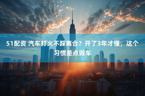 51配资 汽车打火不踩离合？开了3年才懂，这个习惯差点毁车