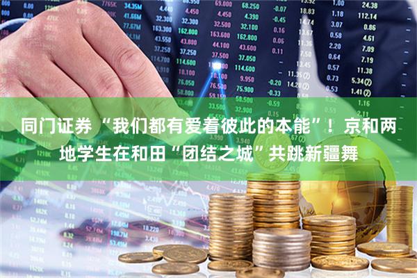 同门证券 “我们都有爱着彼此的本能”！京和两地学生在和田“团结之城”共跳新疆舞
