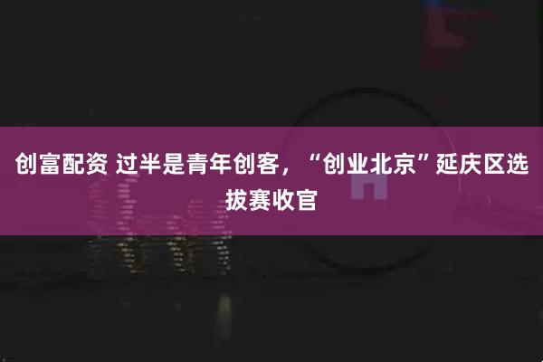 创富配资 过半是青年创客，“创业北京”延庆区选拔赛收官