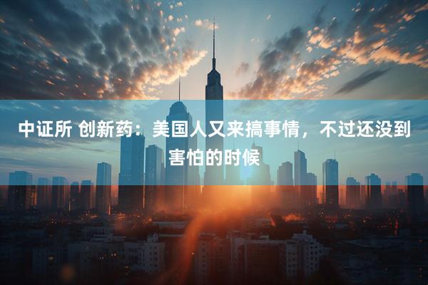 中证所 创新药：美国人又来搞事情，不过还没到害怕的时候