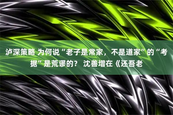 泸深策略 为何说“老子是常家，不是道家”的“考据”是荒谬的？ 沈善增在《还吾老