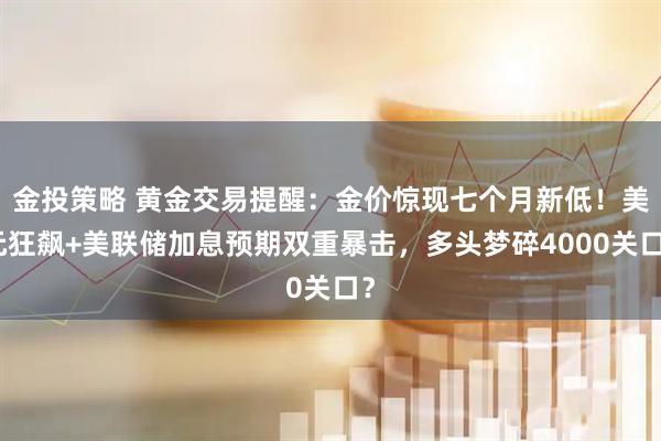 金投策略 黄金交易提醒：金价惊现七个月新低！美元狂飙+美联储加息预期双重暴击，多头梦碎4000关口？