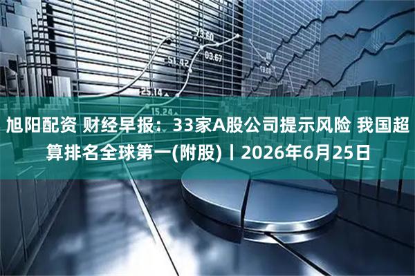 旭阳配资 财经早报：33家A股公司提示风险 我国超算排名全球第一(附股)丨2026年6月25日