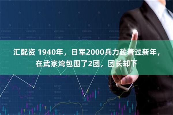 汇配资 1940年，日军2000兵力趁着过新年，在武家湾包围了2团，团长却下