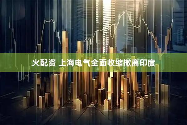 火配资 上海电气全面收缩撤离印度
