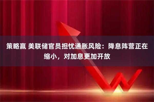 策略赢 美联储官员担忧通胀风险：降息阵营正在缩小，对加息更加开放