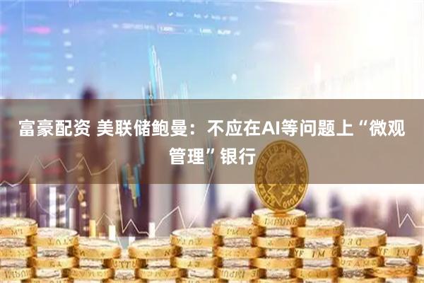 富豪配资 美联储鲍曼：不应在AI等问题上“微观管理”银行