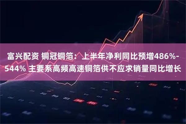 富兴配资 铜冠铜箔：上半年净利同比预增486%-544% 主要系高频高速铜箔供不应求销量同比增长