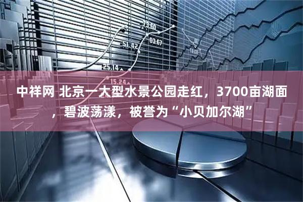中祥网 北京一大型水景公园走红，3700亩湖面，碧波荡漾，被誉为“小贝加尔湖”
