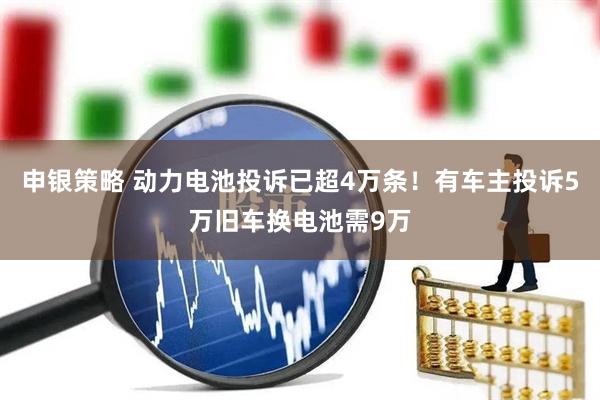 申银策略 动力电池投诉已超4万条！有车主投诉5万旧车换电池需9万