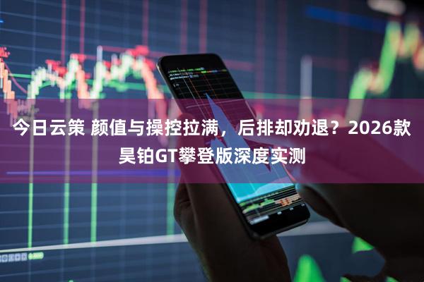 今日云策 颜值与操控拉满，后排却劝退？2026款昊铂GT攀登版深度实测