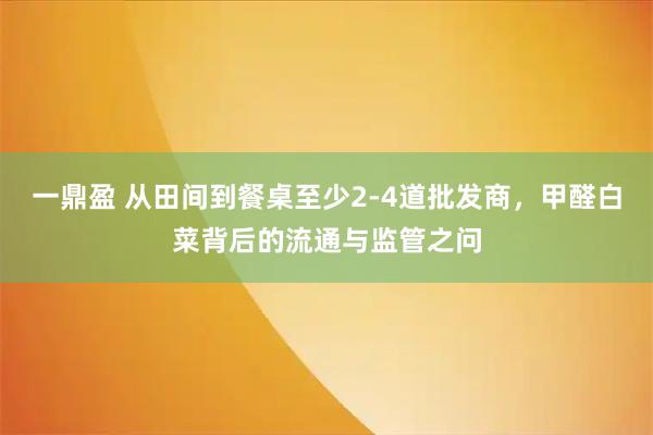 一鼎盈 从田间到餐桌至少2-4道批发商，甲醛白菜背后的流通与监管之问