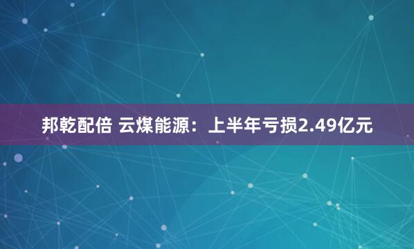 邦乾配倍 云煤能源：上半年亏损2.49亿元