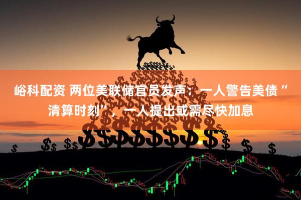 峪科配资 两位美联储官员发声：一人警告美债“清算时刻”，一人提出或需尽快加息