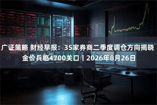 广证策略 财经早报：35家券商二季度调仓方向揭晓 金价兵临4700关口丨2026年8月26日
