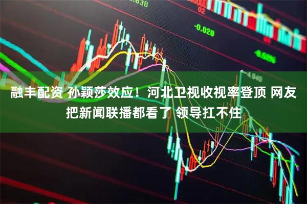 融丰配资 孙颖莎效应！河北卫视收视率登顶 网友把新闻联播都看了 领导扛不住