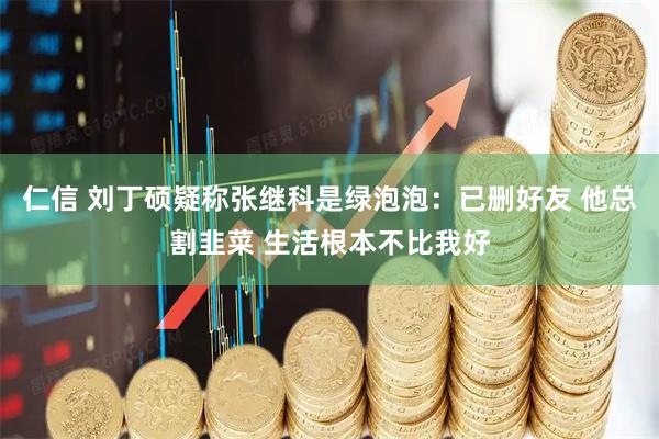 仁信 刘丁硕疑称张继科是绿泡泡：已删好友 他总割韭菜 生活根本不比我好
